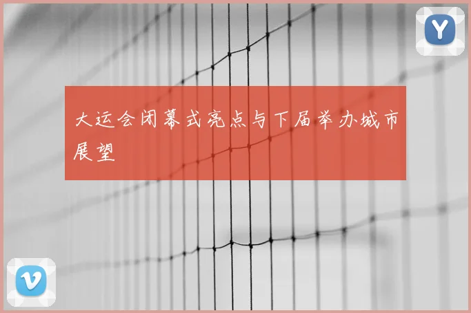 大运会闭幕式亮点与下届举办城市展望