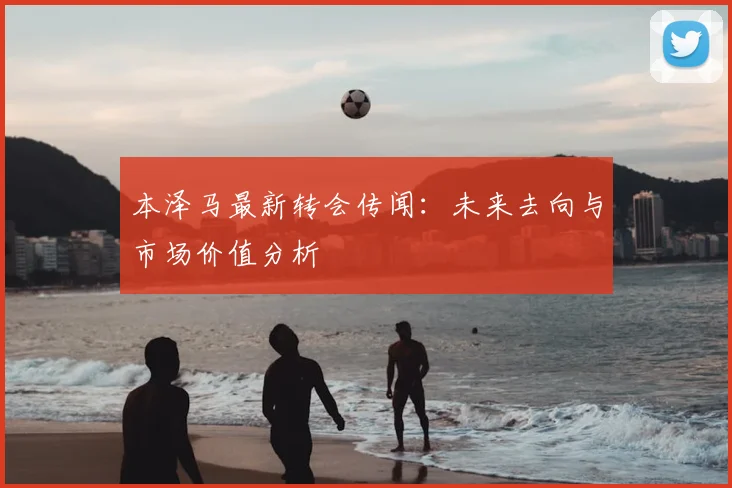 本泽马最新转会传闻：未来去向与市场价值分析