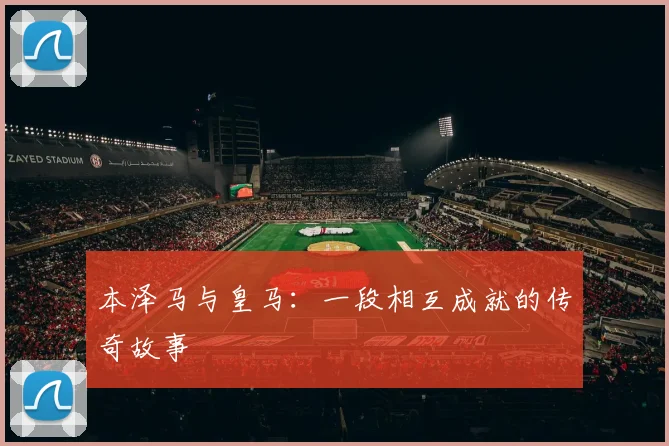 本泽马与皇马：一段相互成就的传奇故事