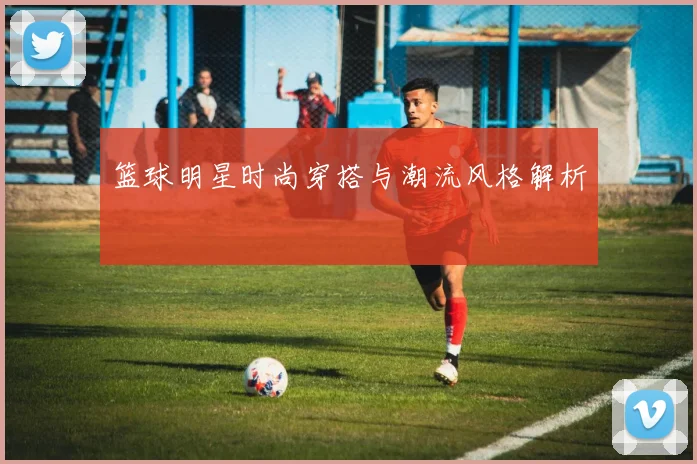 篮球明星时尚穿搭与潮流风格解析