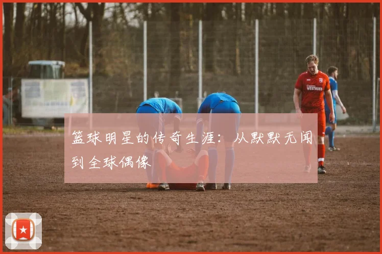 篮球明星的传奇生涯：从默默无闻到全球偶像