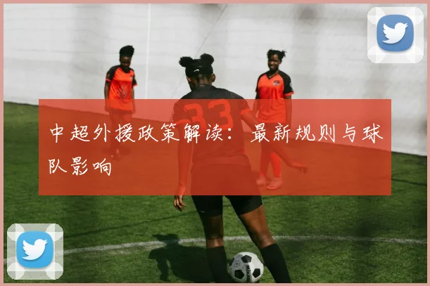 中超外援政策解读：最新规则与球队影响