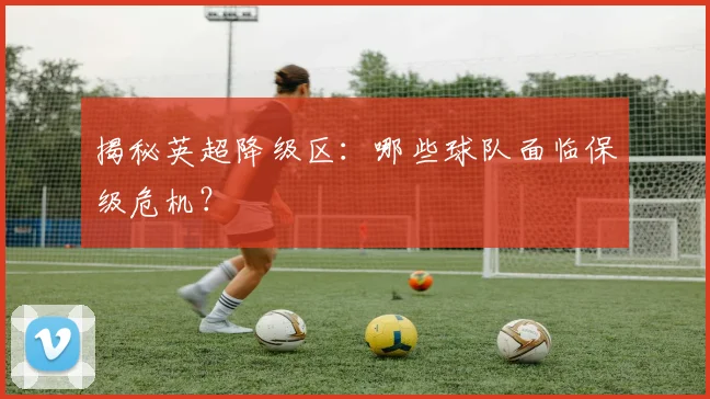 揭秘英超降级区：哪些球队面临保级危机？