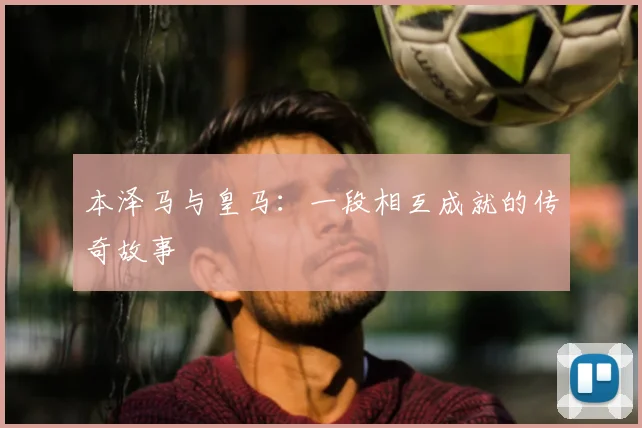 本泽马与皇马：一段相互成就的传奇故事
